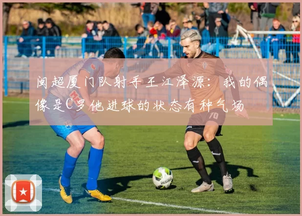 闽超厦门队射手王江泽源：我的偶像是C罗他进球的状态有种气场